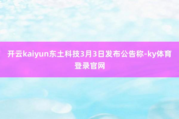 开云kaiyun东土科技3月3日发布公告称-ky体育登录官网