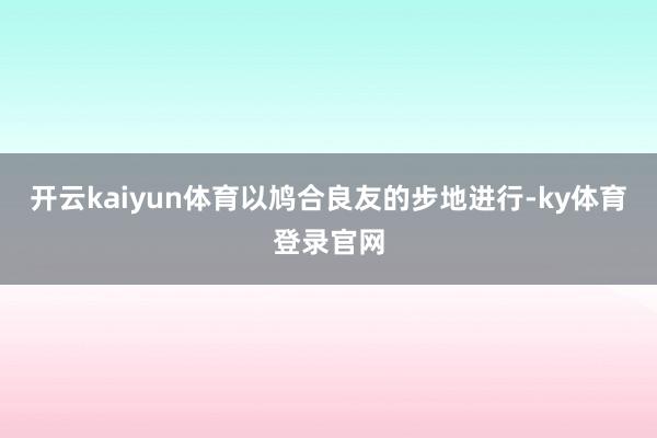 开云kaiyun体育以鸠合良友的步地进行-ky体育登录官网