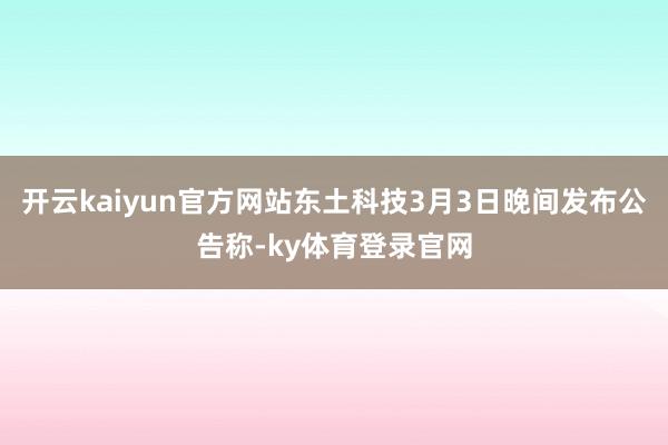 开云kaiyun官方网站东土科技3月3日晚间发布公告称-ky体育登录官网