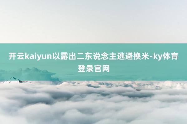 开云kaiyun以露出二东说念主逃避换米-ky体育登录官网