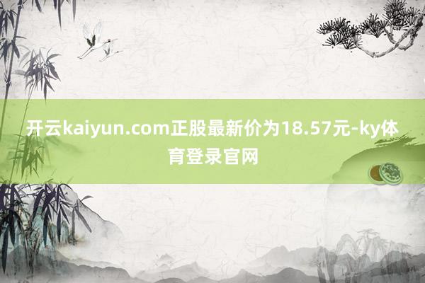 开云kaiyun.com正股最新价为18.57元-ky体育登录官网