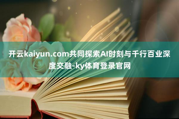 开云kaiyun.com共同探索AI时刻与千行百业深度交融-ky体育登录官网