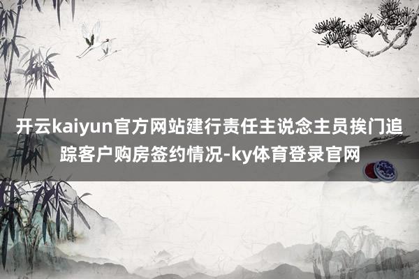 开云kaiyun官方网站建行责任主说念主员挨门追踪客户购房签约情况-ky体育登录官网