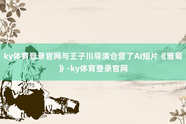 ky体育登录官网与王子川导演合营了AI短片《雏菊》-ky体育登录官网