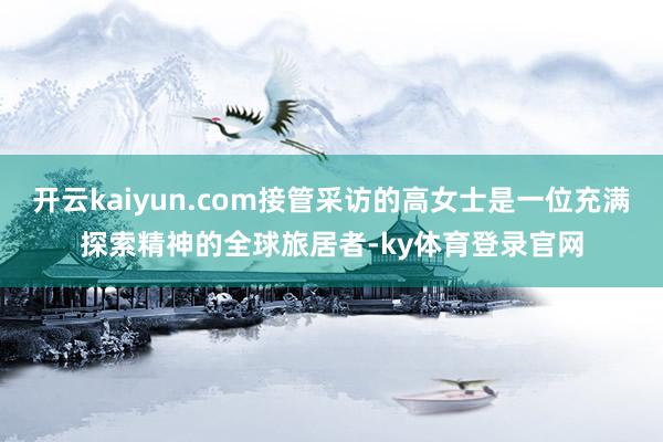 开云kaiyun.com接管采访的高女士是一位充满探索精神的全球旅居者-ky体育登录官网