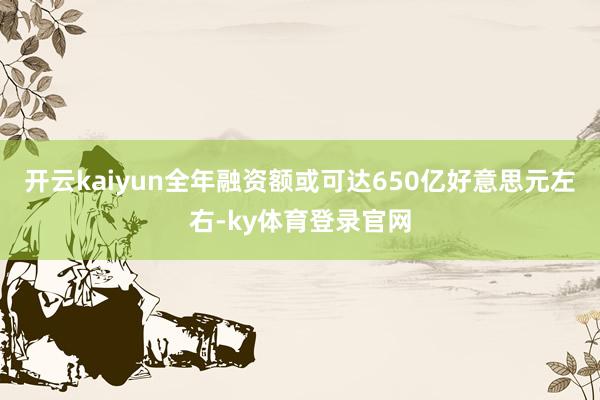 开云kaiyun全年融资额或可达650亿好意思元左右-ky体育登录官网