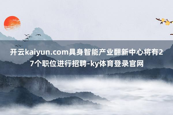 开云kaiyun.com具身智能产业翻新中心将有27个职位进行招聘-ky体育登录官网
