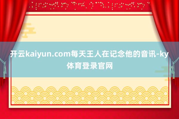开云kaiyun.com每天王人在记念他的音讯-ky体育登录官网
