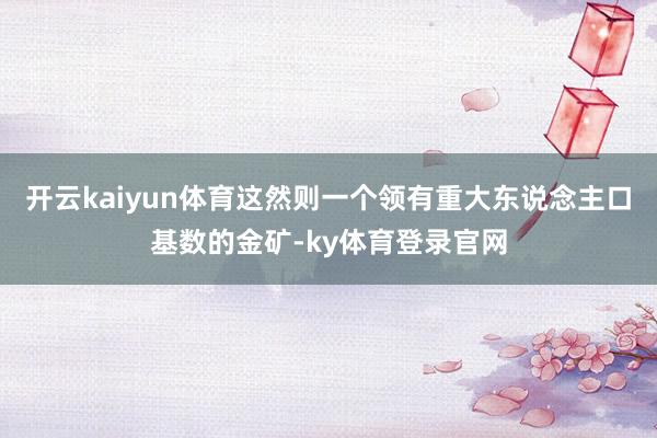 开云kaiyun体育这然则一个领有重大东说念主口基数的金矿-ky体育登录官网
