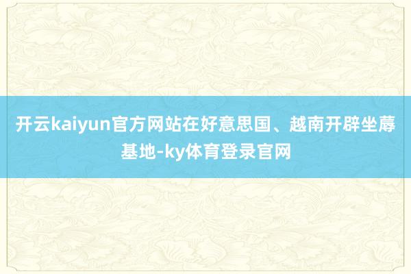 开云kaiyun官方网站在好意思国、越南开辟坐蓐基地-ky体育登录官网