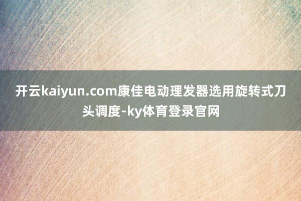 开云kaiyun.com康佳电动理发器选用旋转式刀头调度-ky体育登录官网