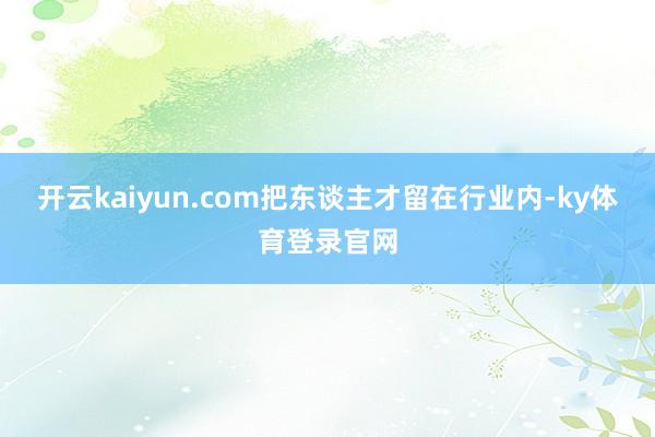 开云kaiyun.com把东谈主才留在行业内-ky体育登录官网