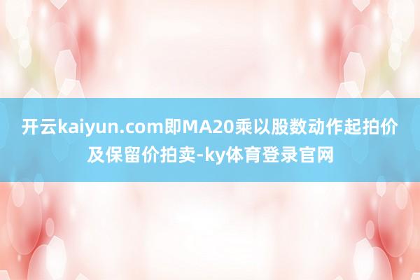 开云kaiyun.com即MA20乘以股数动作起拍价及保留价拍卖-ky体育登录官网