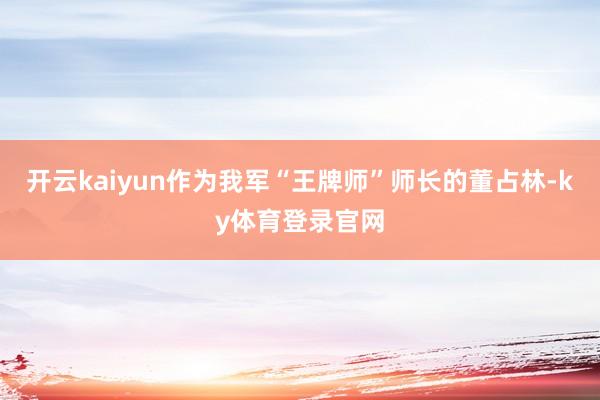 开云kaiyun作为我军“王牌师”师长的董占林-ky体育登录官网