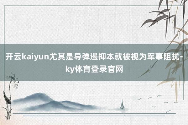 开云kaiyun尤其是导弹遏抑本就被视为军事阻扰-ky体育登录官网