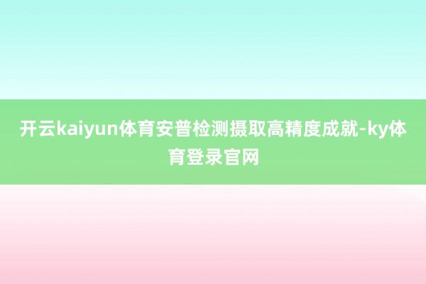 开云kaiyun体育安普检测摄取高精度成就-ky体育登录官网