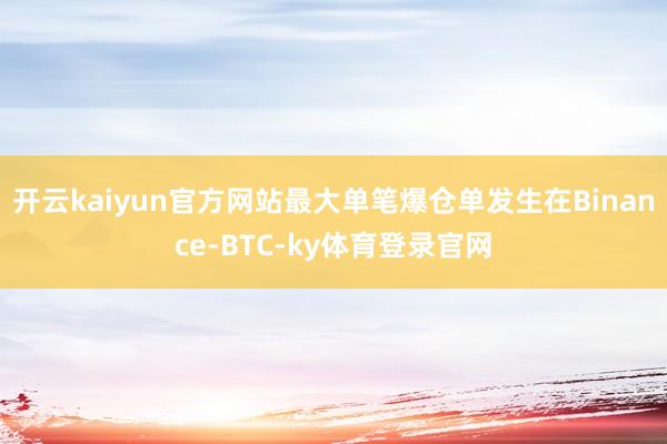 开云kaiyun官方网站最大单笔爆仓单发生在Binance-BTC-ky体育登录官网
