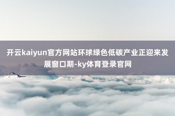 开云kaiyun官方网站环球绿色低碳产业正迎来发展窗口期-ky体育登录官网