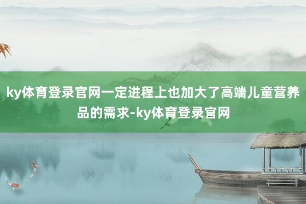 ky体育登录官网一定进程上也加大了高端儿童营养品的需求-ky体育登录官网