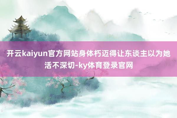 开云kaiyun官方网站身体朽迈得让东谈主以为她活不深切-ky体育登录官网