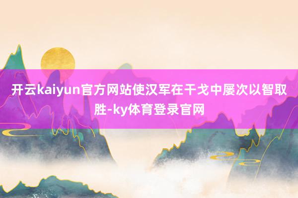 开云kaiyun官方网站使汉军在干戈中屡次以智取胜-ky体育登录官网