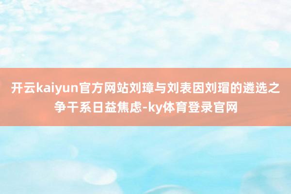 开云kaiyun官方网站刘璋与刘表因刘瑁的遴选之争干系日益焦虑-ky体育登录官网