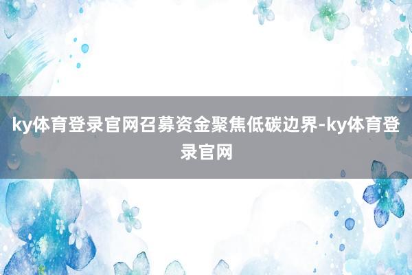 ky体育登录官网召募资金聚焦低碳边界-ky体育登录官网