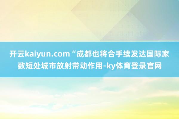 开云kaiyun.com“成都也将合手续发达国际家数短处城市放射带动作用-ky体育登录官网