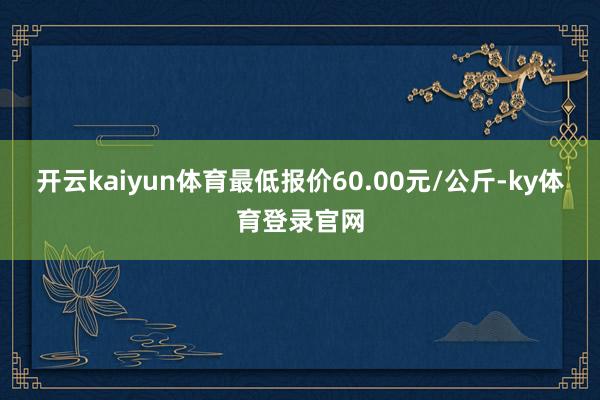 开云kaiyun体育最低报价60.00元/公斤-ky体育登录官网