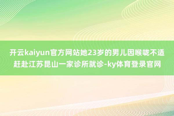 开云kaiyun官方网站她23岁的男儿因喉咙不适赶赴江苏昆山一家诊所就诊-ky体育登录官网