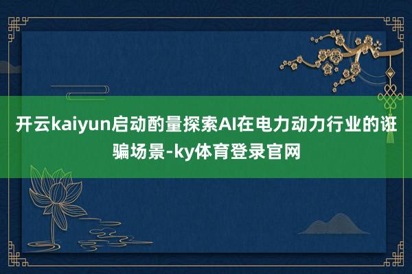 开云kaiyun启动酌量探索AI在电力动力行业的诳骗场景-ky体育登录官网