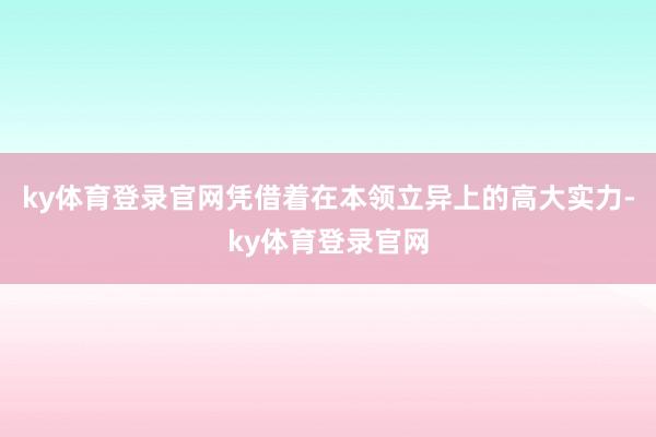 ky体育登录官网凭借着在本领立异上的高大实力-ky体育登录官网