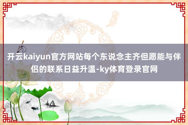 开云kaiyun官方网站每个东说念主齐但愿能与伴侣的联系日益升温-ky体育登录官网