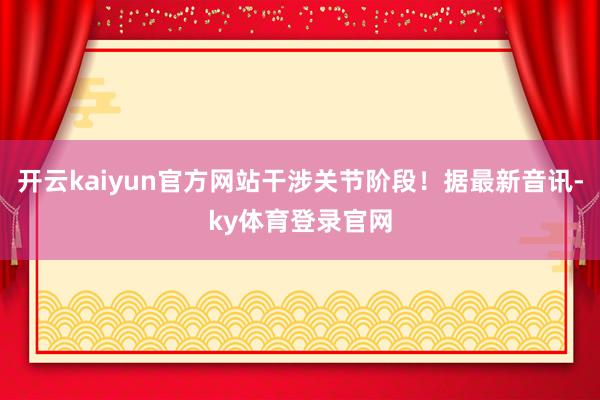 开云kaiyun官方网站干涉关节阶段！据最新音讯-ky体育登录官网