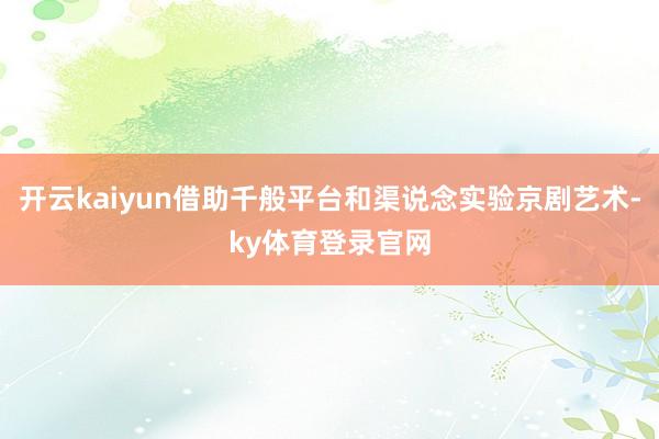 开云kaiyun借助千般平台和渠说念实验京剧艺术-ky体育登录官网