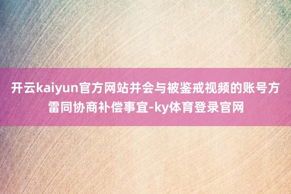 开云kaiyun官方网站并会与被鉴戒视频的账号方雷同协商补偿事宜-ky体育登录官网