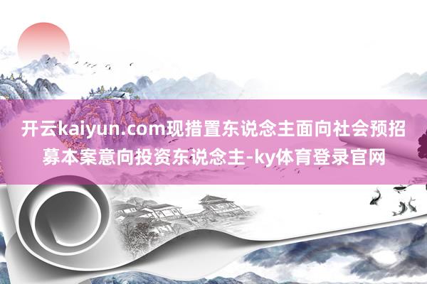 开云kaiyun.com现措置东说念主面向社会预招募本案意向投资东说念主-ky体育登录官网