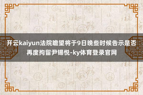 开云kaiyun法院瞻望将于9日晚些时候告示是否再度拘留尹锡悦-ky体育登录官网