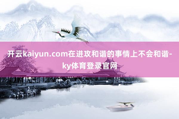 开云kaiyun.com在进攻和谐的事情上不会和谐-ky体育登录官网