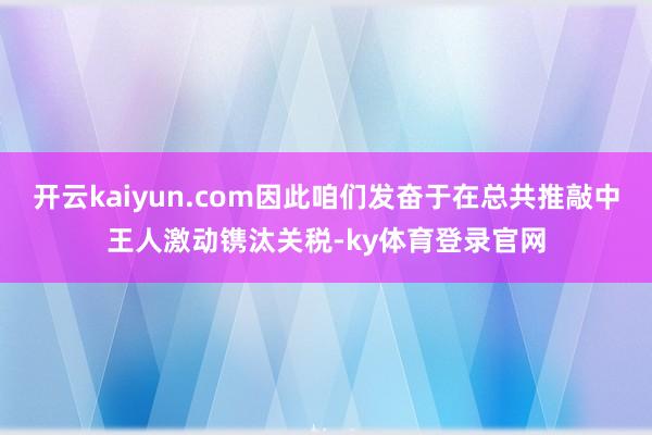 开云kaiyun.com因此咱们发奋于在总共推敲中王人激动镌汰关税-ky体育登录官网
