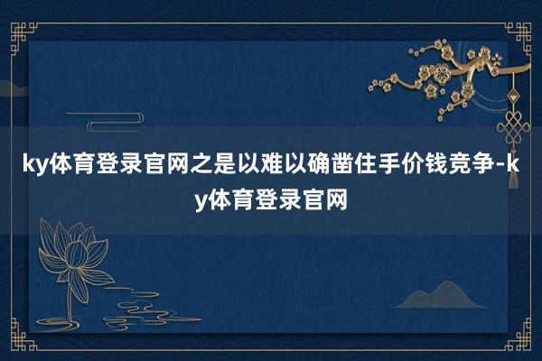 ky体育登录官网之是以难以确凿住手价钱竞争-ky体育登录官网