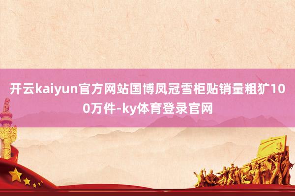 开云kaiyun官方网站国博凤冠雪柜贴销量粗犷100万件-ky体育登录官网