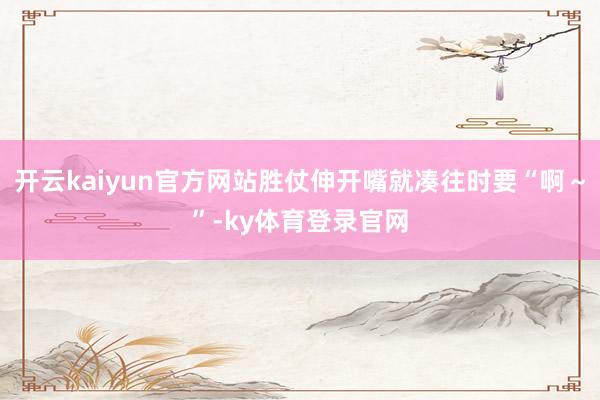 开云kaiyun官方网站胜仗伸开嘴就凑往时要“啊～”-ky体育登录官网