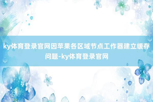 ky体育登录官网因苹果各区域节点工作器建立缓存问题-ky体育登录官网