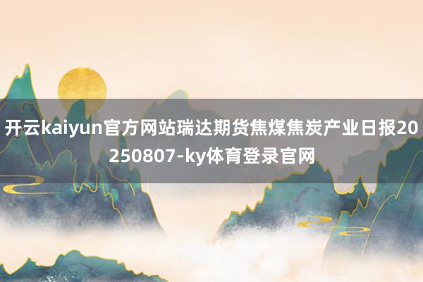 开云kaiyun官方网站瑞达期货焦煤焦炭产业日报20250807-ky体育登录官网