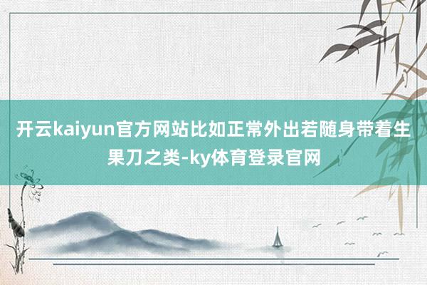 开云kaiyun官方网站比如正常外出若随身带着生果刀之类-ky体育登录官网