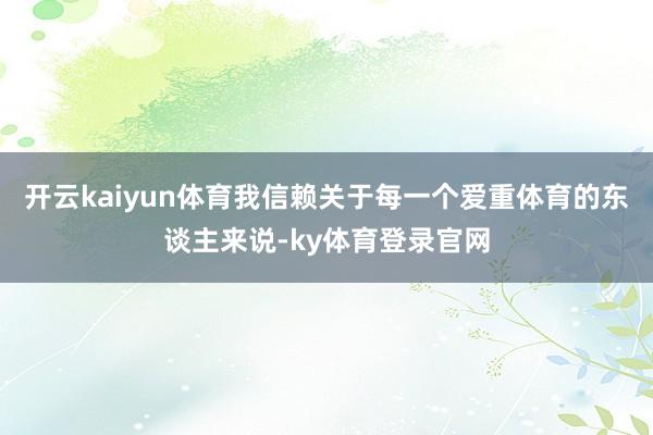 开云kaiyun体育我信赖关于每一个爱重体育的东谈主来说-ky体育登录官网