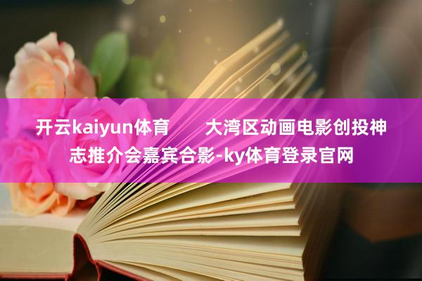开云kaiyun体育       大湾区动画电影创投神志推介会嘉宾合影-ky体育登录官网