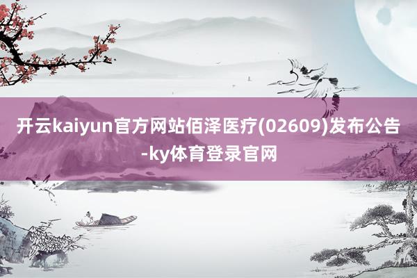 开云kaiyun官方网站佰泽医疗(02609)发布公告-ky体育登录官网