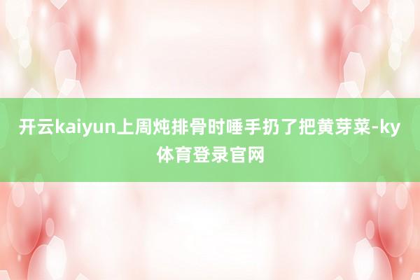 开云kaiyun上周炖排骨时唾手扔了把黄芽菜-ky体育登录官网